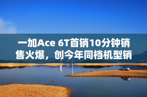 一加Ace 6T首销10分钟销售火爆，创今年同档机型销售纪录