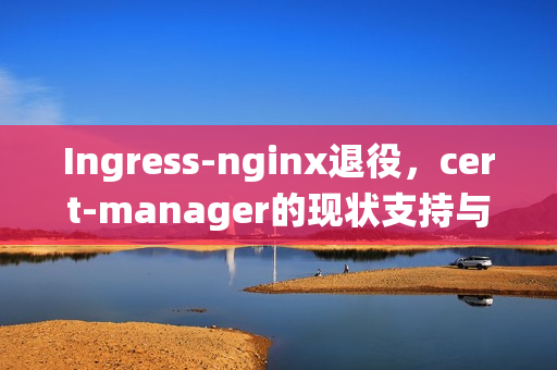 Ingress-nginx退役，cert-manager的现状支持与未来展望
