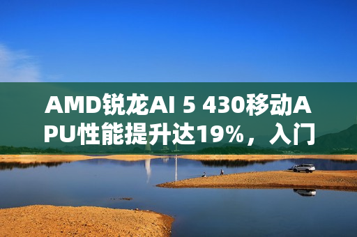 AMD锐龙AI 5 430移动APU性能提升达19%，入门级之选亮相！