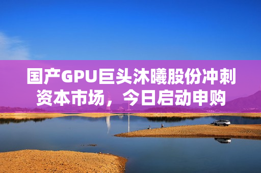 国产GPU巨头沐曦股份冲刺资本市场，今日启动申购