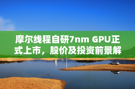 摩尔线程自研7nm GPU正式上市，股价及投资前景解析