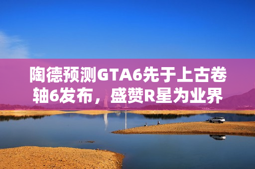 陶德预测GTA6先于上古卷轴6发布，盛赞R星为业界顶尖巨头
