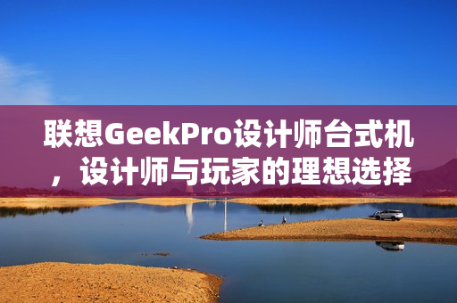 联想GeekPro设计师台式机，设计师与玩家的理想选择，一站式满足需求！图赏