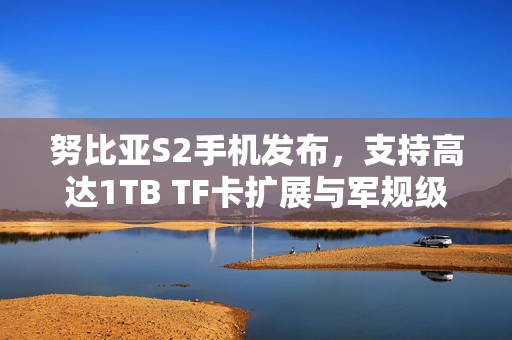 努比亚S2手机发布，支持高达1TB TF卡扩展与军规级抗冲击能力