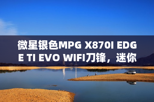 微星银色MPG X870I EDGE TI EVO WIFI刀锋，迷你性能党的终极之选