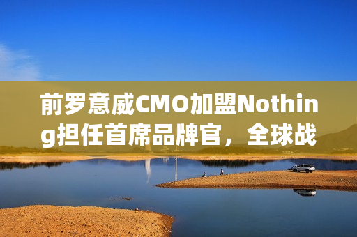 前罗意威CMO加盟Nothing担任首席品牌官，全球战略重任在肩