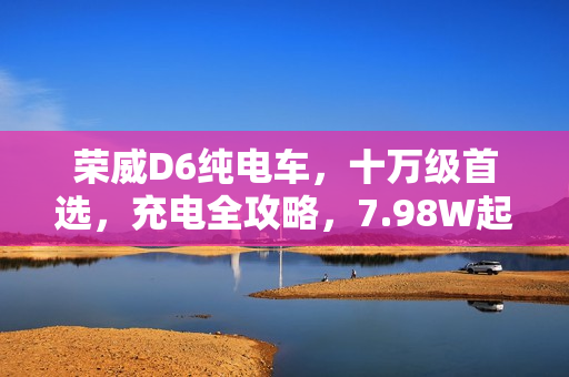 荣威D6纯电车，十万级首选，充电全攻略，7.98W起！