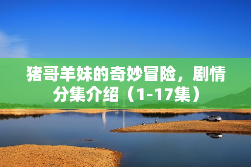 猪哥羊妹的奇妙冒险，剧情分集介绍（1-17集）