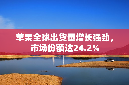 苹果全球出货量增长强劲，市场份额达24.2%