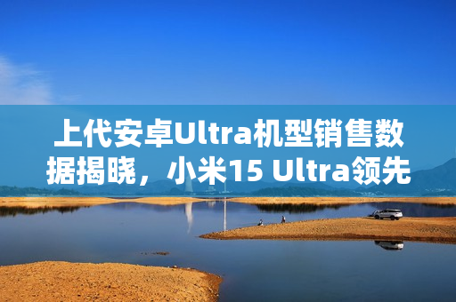 上代安卓Ultra机型销售数据揭晓，小米15 Ultra领先市场