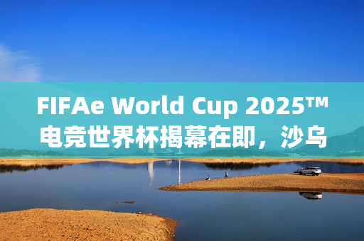 FIFAe World Cup 2025™电竞世界杯揭幕在即，沙乌地阿拉伯利雅德盛大开幕，电竞盛宴开启新篇章