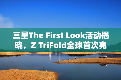 三星The First Look活动揭晓，Z TriFold全球首次亮相