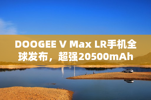 DOOGEE V Max LR手机全球发布，超强20500mAh电池配置
