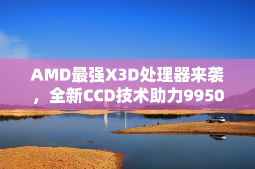 AMD最强X3D处理器来袭，全新CCD技术助力9950X3D2冲破频率极限