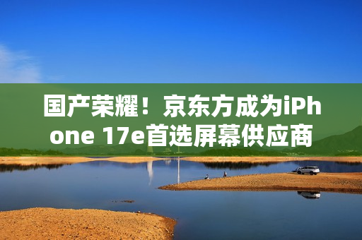 国产荣耀！京东方成为iPhone 17e首选屏幕供应商