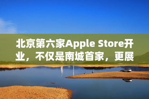 北京第六家Apple Store开业，不仅是南城首家，更展现独特魅力