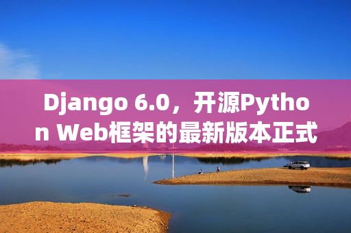 Django 6.0，开源Python Web框架的最新版本正式发布