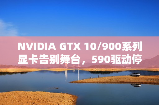 NVIDIA GTX 10/900系列显卡告别舞台，590驱动停止支持！