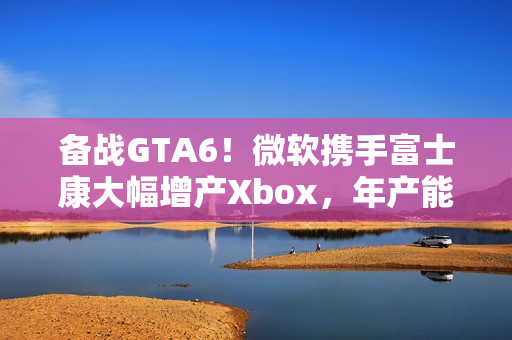 备战GTA6！微软携手富士康大幅增产Xbox，年产能达480万台