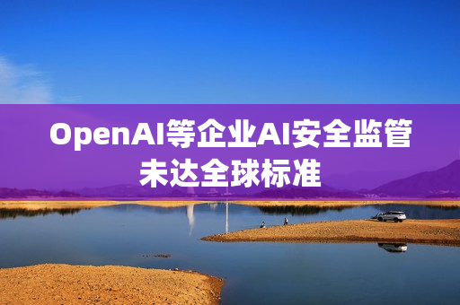 OpenAI等企业AI安全监管未达全球标准
