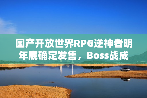 国产开放世界RPG逆神者明年底确定发售，Boss战成研发难点——游戏发售在即