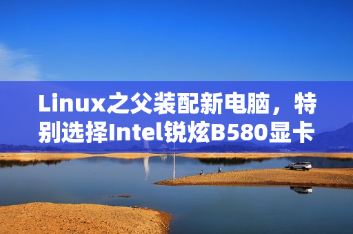 Linux之父装配新电脑，特别选择Intel锐炫B580显卡作为核心视觉装备