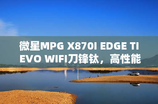微星MPG X870I EDGE TI EVO WIFI刀锋钛，高性能迷你机首发上市，仅售2499元