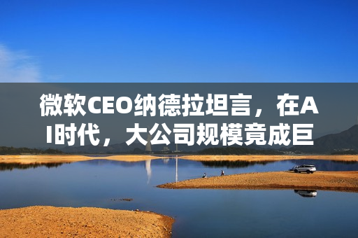 微软CEO纳德拉坦言,在AI时代,大公司规模竟成巨大劣势 微软CEO纳德拉坦言,在AI时代,大公司规模竟成巨大劣势