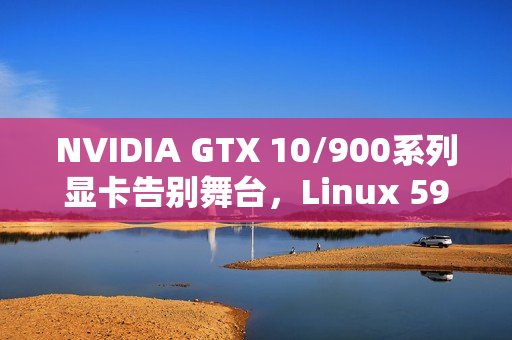 NVIDIA GTX 10/900系列显卡告别舞台，Linux 590驱动停止支持