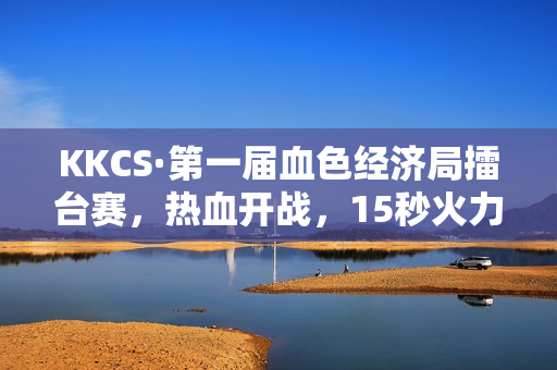KKCS·第一届血色经济局擂台赛，热血开战，15秒火力全开！