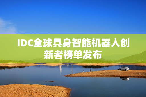 IDC全球具身智能机器人创新者榜单发布 IDC全球具身智能机器人创新者榜单发布