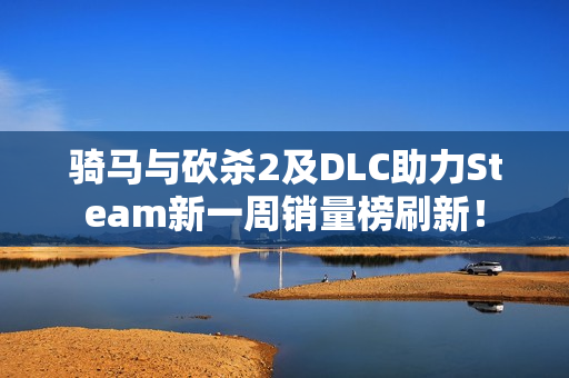 骑马与砍杀2及DLC助力Steam新一周销量榜刷新！