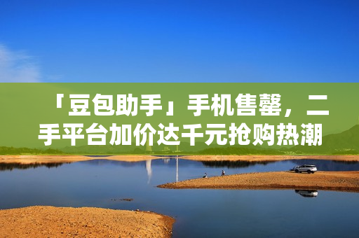 「豆包助手」手机售罄，二手平台加价达千元抢购热潮涌动