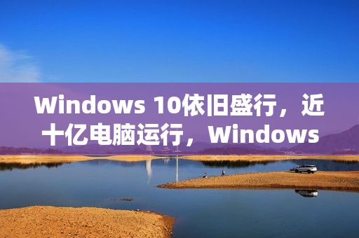 Windows 10依旧盛行，近十亿电脑运行，Windows 11换代速度放缓