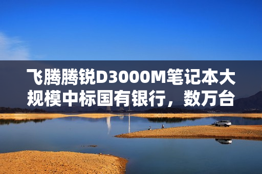 飞腾腾锐D3000M笔记本大规模中标国有银行，数万台交付