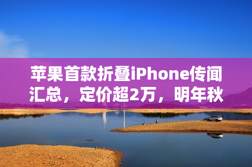 苹果首款折叠iPhone传闻汇总，定价超2万，明年秋季登场