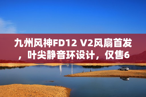 九州风神FD12 V2风扇首发，叶尖静音环设计，仅售69元起