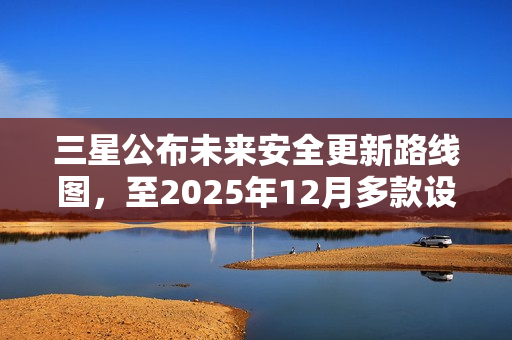 三星公布未来安全更新路线图，至2025年12月多款设备将获支持