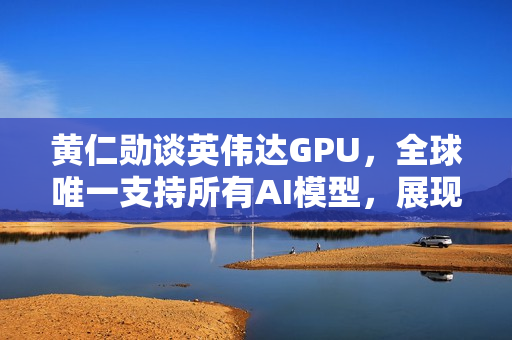 黄仁勋谈英伟达GPU，全球唯一支持所有AI模型，展现极高通用性
