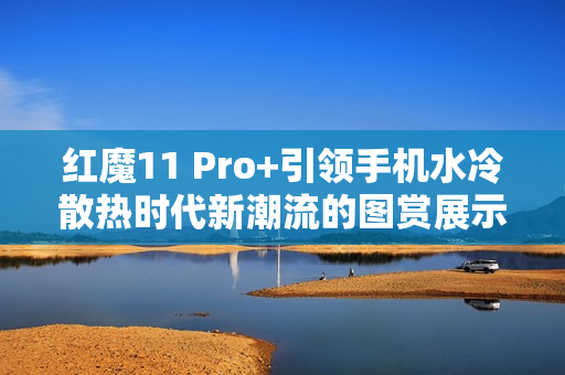 红魔11 Pro+引领手机水冷散热时代新潮流的图赏展示