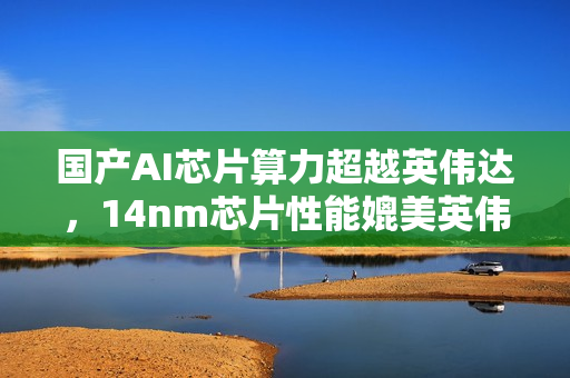 国产AI芯片算力超越英伟达，14nm芯片性能媲美英伟达顶级产品！