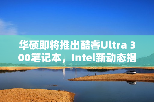 华硕即将推出酷睿Ultra 300笔记本，Intel新动态揭秘