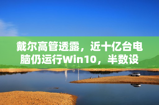 戴尔高管透露，近十亿台电脑仍运行Win10，半数设备老化严重