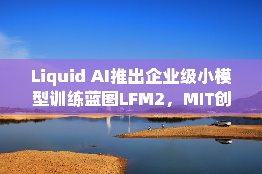 Liquid AI推出企业级小模型训练蓝图LFM2，MIT创企引领AI新潮流