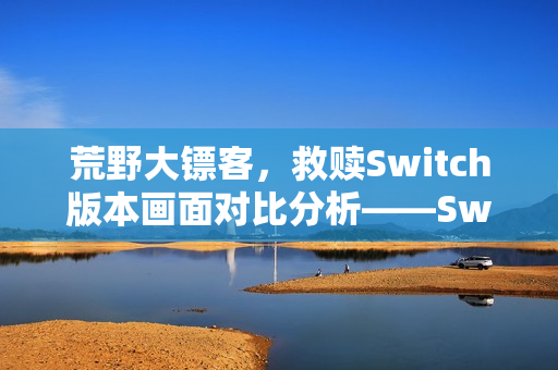 荒野大镖客，救赎Switch版本画面对比分析——Switch1与Switch2的视听差异