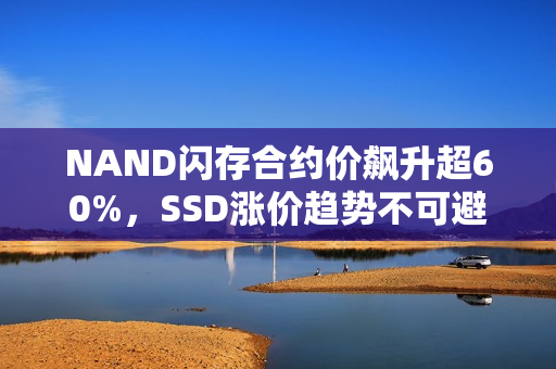 NAND闪存合约价飙升超60%,SSD涨价趋势不可避免 NAND闪存合约价飙升超60%,SSD涨价趋势不可避免