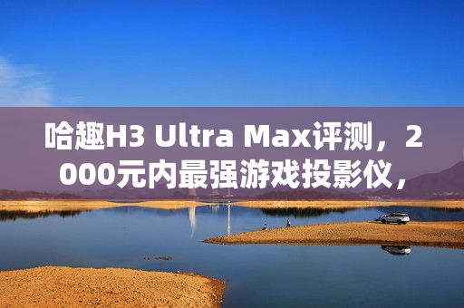 哈趣H3 Ultra Max评测,2000元内最强游戏投影仪,亮度真实无虚标! 哈趣H3 Ultra Max评测,2000元内最强游戏投影仪,亮度真实无虚标!