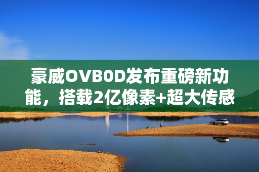 豪威OVB0D发布重磅新功能，搭载2亿像素+超大传感器，强势挑战索尼LYTIA 901