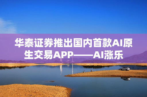 华泰证券推出国内首款AI原生交易APP——AI涨乐