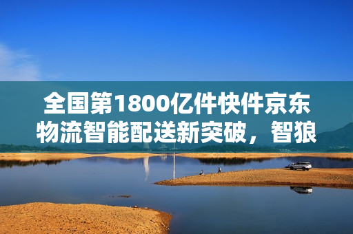 全国第1800亿件快件京东物流智能配送新突破，智狼分拣与无人车配送时代来临